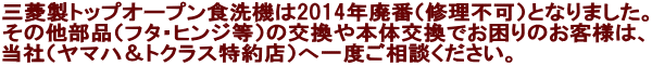 三菱製トップオープン式食洗機は2014年廃番（本体修理不可）になりました。  部品でお困りのお客様は当社（メーカー特約店）にご相談ください。  ※特例として70YHのみ2019年9月まで補修用性能部品を保有しています。