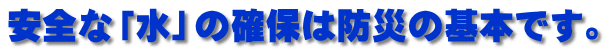 安全な「水」の確保は防災の基本です。