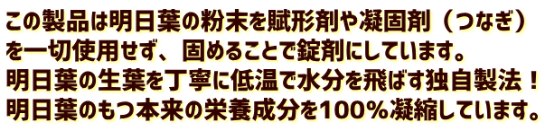 この製品は明日葉の粉末を賦形剤や凝固剤（つなぎ） を一切使用せず、固めることで錠剤にしています。 明日葉の生葉を丁寧に低温で水分を飛ばす独自製法！ 明日葉のもつ本来の栄養成分を100％凝縮しています。