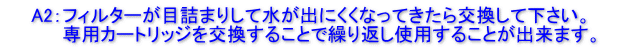 　　A2：フィルターが目詰まりして水が出にくくなってきたら交換して下さい。 　 　　　専用カートリッジを交換することで繰り返し使用することが出来ます。　