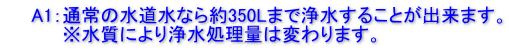 　　A1：通常の水道水なら約350Lまで浄水することが出来ます。 　　　　 ※水質により浄水処理量は変わります。