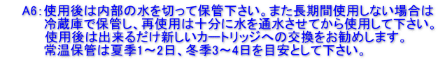 　　A6：使用後は内部の水を切って保管下さい。また長期間使用しない場合は 　　　　 冷蔵庫で保管し、再使用は十分に水を通水させてから使用して下さい。           使用後は出来るだけ新しいカートリッジへの交換をお勧めします。 　　　　 常温保管は夏季1～2日、冬季3～4日を目安として下さい。