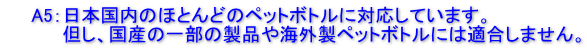 　　A5：日本国内のほとんどのペットボトルに対応しています。 　　　　 但し、国内製の一部の製品や海外製ペットボトルには適合しません。