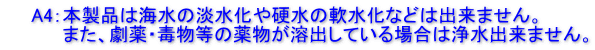 　　A4：本製品は海水の淡水化や硬水の軟水化などは出来ません。 　　　　 また、劇薬・毒物等の薬物が溶出している場合は浄水出来ません。