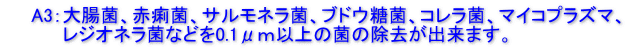 　　A3：大腸菌、赤痢菌、サルモネラ菌、ブドウ糖菌、コレラ菌、マイコプラズマ、 　　　　 レジオネラ菌などを0.1μｍ以上の菌の除去が出来ます。